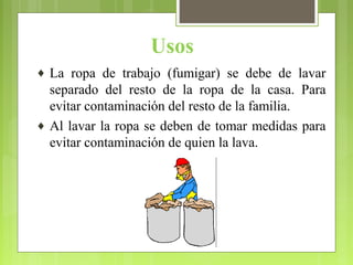 Usos
♦ La ropa de trabajo (fumigar) se debe de lavar
separado del resto de la ropa de la casa. Para
evitar contaminación del resto de la familia.
♦ Al lavar la ropa se deben de tomar medidas para
evitar contaminación de quien la lava.
 