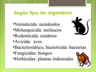Según tipo de organismo
•Nematicida: nemátodos
•Molusquicida: moluscos
•Rodenticida: roedores
•Avicida: aves
•Bacteriostático, bactericida: bacterias
•Fungicidas: hongos
•Herbicidas: plantas indeseadas
 