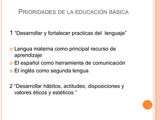 PRIORIDADES DE LA EDUCACIÓN BÁSICA


1 “Desarrollar y fortalecer practicas del lenguaje”

 Lengua materna como principal recurso de
  aprendizaje
 El español como herramienta de comunicación

 El inglés como segunda lengua



2 “Desarrollar hábitos, actitudes, disposiciones y
  valores éticos y estéticos ”
 