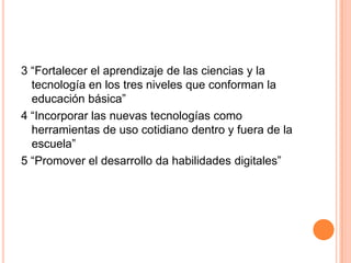 3 “Fortalecer el aprendizaje de las ciencias y la
  tecnología en los tres niveles que conforman la
  educación básica”
4 “Incorporar las nuevas tecnologías como
  herramientas de uso cotidiano dentro y fuera de la
  escuela”
5 “Promover el desarrollo da habilidades digitales”
 