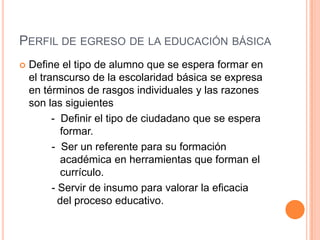 PERFIL DE EGRESO DE LA EDUCACIÓN BÁSICA
   Define el tipo de alumno que se espera formar en
    el transcurso de la escolaridad básica se expresa
    en términos de rasgos individuales y las razones
    son las siguientes
          - Definir el tipo de ciudadano que se espera
            formar.
          - Ser un referente para su formación
            académica en herramientas que forman el
            currículo.
          - Servir de insumo para valorar la eficacia
            del proceso educativo.
 