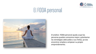 El análisis FODA personal ayuda a que las
personas puedan conocerse mejor y plantearse
las estrategias adecuadas a sus metas, ya sea
encontrar empleo o empezar su propio
emprendimiento.
 
