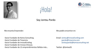 Soy Jontxu Pardo
Me encanta Emprender:
-Socio Fundador de Koma Consulting.
-Socio Fundador de Tresencia.
-Socio Fundador de Innovafunding.
-Socio Fundador de Innova Inhouse.
-Socio Fundador de 15 emprendimientos fallidos más…
Me podéis encontrar en:
Email: Jontxu@innovafunding.com
jpardo@tresencia.com
Jontxupardo@komaconsulting.net
Twitter: @Jontxu01
 