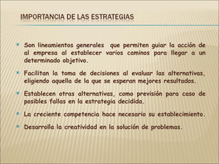 Son lineamientos generales  que permiten guiar la acción de al empresa al establecer varios caminos para llegar a un determinado objetivo. Facilitan la toma de decisiones al evaluar las alternativas, eligiendo aquella de la que se esperan mejores resultados. Establecen otras alternativas, como previsión para caso de posibles fallas en la estrategia decidida. La creciente competencia hace necesario su establecimiento.  Desarrolla la creatividad en la solución de problemas. 