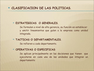 CLASIFICACION DE LAS POLITICAS . ESTRATEGICAS  O GENERALES . Se formulan a nivel de alta gerencia, su función es establecer  y emitir lineamientos que guíen a la empresa como unidad integrada. TACTICAS O DEPARTAMENTALES . Se refieren a cada departamento. OPERATIVAS O ESPECIFICAS Se aplican principalmente en las decisiones que tienen  que ejecutarse en cada una de las unidades que integran un departamento 