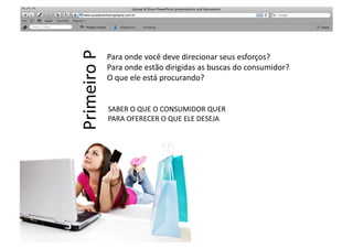 Primeiro	
  P	
  	
  
                        Para	
  onde	
  você	
  deve	
  direcionar	
  seus	
  esforços?	
  
                        Para	
  onde	
  estão	
  dirigidas	
  as	
  buscas	
  do	
  consumidor?	
  
                        O	
  que	
  ele	
  está	
  procurando?	
  


                        SABER	
  O	
  QUE	
  O	
  CONSUMIDOR	
  QUER	
  
                        PARA	
  OFERECER	
  O	
  QUE	
  ELE	
  DESEJA	
  
 