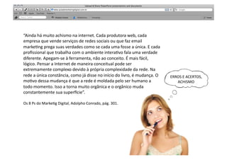 “Ainda	
  há	
  muito	
  achismo	
  na	
  internet.	
  Cada	
  produtora	
  web,	
  cada	
  
empresa	
  que	
  vende	
  serviços	
  de	
  redes	
  sociais	
  ou	
  que	
  faz	
  email	
  
marke<ng	
  prega	
  suas	
  verdades	
  como	
  se	
  cada	
  uma	
  fosse	
  a	
  única.	
  E	
  cada	
  
proﬁssional	
  que	
  trabalha	
  com	
  o	
  ambiente	
  intera<vo	
  fala	
  uma	
  verdade	
  
diferente.	
  Apegam-­‐se	
  à	
  ferramenta,	
  não	
  ao	
  conceito.	
  É	
  mais	
  fácil,	
  
lógico.	
  Pensar	
  a	
  Internet	
  de	
  maneira	
  conceitual	
  pode	
  ser	
  
extremamente	
  complexo	
  devido	
  à	
  própria	
  complexidade	
  da	
  rede.	
  Na	
  
rede	
  a	
  única	
  constância,	
  como	
  já	
  disse	
  no	
  início	
  do	
  livro,	
  é	
  mudança.	
  O	
     ERROS	
  E	
  ACERTOS,	
  
mo<vo	
  dessa	
  mudança	
  é	
  que	
  a	
  rede	
  é	
  moldada	
  pelo	
  ser	
  humano	
  a	
                      ACHISMO	
  
todo	
  momento.	
  Isso	
  a	
  torna	
  muito	
  orgânica	
  e	
  o	
  orgânico	
  muda	
  
constantemente	
  sua	
  superpcie”.	
  

Os	
  8	
  Ps	
  do	
  Marke<g	
  Digital,	
  Adolpho	
  Conrado,	
  pág.	
  301.	
  
 
