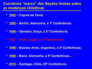  1992 – Cúpula da Terra;
 1995 – Berlim, Alemanha, a 1ª Conferência;
 1996 – Genebra, Suíça, a 2ª Conferência;
 1997 – Kioto, Japão, a 3ª Conferência;
 1998 – Buenos Aires, Argentina, a 4ª Conferência;
 1999 – Bonn, Alemanha, a 5ª Conferência....
 2019 – Santiago, Chile, 25ª Conferência.
Convênios “marco” das Nações Unidas sobre
as mudanças climáticas
 
