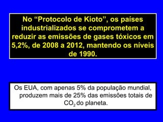 Os EUA, com apenas 5% da população mundial,
produzem mais de 25% das emissões totais de
CO2 do planeta.
No “Protocolo de Kioto”, os países
industrializados se comprometem a
reduzir as emissões de gases tóxicos em
5,2%, de 2008 a 2012, mantendo os níveis
de 1990.
 