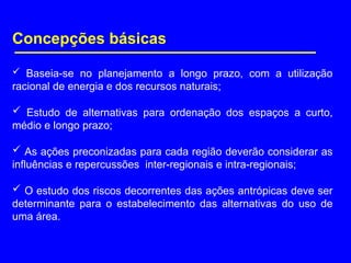 Concepções básicas
 Baseia-se no planejamento a longo prazo, com a utilização
racional de energia e dos recursos naturais;
 Estudo de alternativas para ordenação dos espaços a curto,
médio e longo prazo;
 As ações preconizadas para cada região deverão considerar as
influências e repercussões inter-regionais e intra-regionais;
 O estudo dos riscos decorrentes das ações antrópicas deve ser
determinante para o estabelecimento das alternativas do uso de
uma área.
 