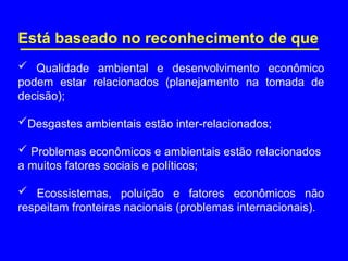 Está baseado no reconhecimento de que
 Qualidade ambiental e desenvolvimento econômico
podem estar relacionados (planejamento na tomada de
decisão);
Desgastes ambientais estão inter-relacionados;
 Problemas econômicos e ambientais estão relacionados
a muitos fatores sociais e políticos;
 Ecossistemas, poluição e fatores econômicos não
respeitam fronteiras nacionais (problemas internacionais).
 