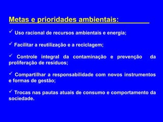 Metas e prioridades ambientais:
 Uso racional de recursos ambientais e energia;
 Facilitar a reutilização e a reciclagem;
 Controle integral da contaminação e prevenção da
proliferação de resíduos;
 Compartilhar a responsabilidade com novos instrumentos
e formas de gestão;
 Trocas nas pautas atuais de consumo e comportamento da
sociedade.
 