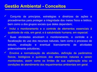 Gestão Ambiental - Conceitos
 Conjunto de princípios, estratégias e diretrizes de ações e
procedimentos para proteger a integridade dos meios físico e biótico,
bem como a dos grupos sociais que deles dependem;
 Inclui o monitoramento e o controle de elementos essenciais à
qualidade de vida, em geral, e à salubridade humana, em especial;
 Suas atividades envolvem o monitoramento, o controle e a
fiscalização do uso dos recursos naturais, bem como o processo de
estudo, avaliação e eventual licenciamento de atividades
potencialmente poluidoras;
 Envolve a normatização de atividades, definição de parâmetros
físicos, biológicos e químicos dos elementos naturais a serem
monitorados, assim como os limites de sua exploração e/ou as
condições de atendimento dos requerimentos ambientais em geral.
 