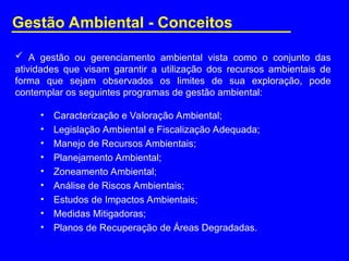  A gestão ou gerenciamento ambiental vista como o conjunto das
atividades que visam garantir a utilização dos recursos ambientais de
forma que sejam observados os limites de sua exploração, pode
contemplar os seguintes programas de gestão ambiental:
• Caracterização e Valoração Ambiental;
• Legislação Ambiental e Fiscalização Adequada;
• Manejo de Recursos Ambientais;
• Planejamento Ambiental;
• Zoneamento Ambiental;
• Análise de Riscos Ambientais;
• Estudos de Impactos Ambientais;
• Medidas Mitigadoras;
• Planos de Recuperação de Áreas Degradadas.
Gestão Ambiental - Conceitos
 