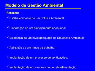  Estabelecimento de um Política Ambiental;
 Elaboração de um planejamento adequado;
 Existência de um nível adequado de Educação Ambiental;
 Aplicação de um modo de trabalho;
 Implantação de um processo de verificações;
 Implantação de um mecanismo de retroalimentação.
Fatores:
Modelo de Gestão Ambiental
 