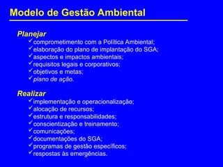 Planejar
comprometimento com a Política Ambiental;
elaboração do plano de implantação do SGA;
aspectos e impactos ambientais;
requisitos legais e corporativos;
objetivos e metas;
plano de ação.
Realizar
implementação e operacionalização;
alocação de recursos;
estrutura e responsabilidades;
conscientização e treinamento;
comunicações;
documentações do SGA;
programas de gestão específicos;
respostas às emergências.
Modelo de Gestão Ambiental
 