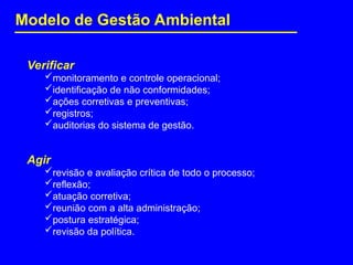 Verificar
monitoramento e controle operacional;
identificação de não conformidades;
ações corretivas e preventivas;
registros;
auditorias do sistema de gestão.
Agir
revisão e avaliação crítica de todo o processo;
reflexão;
atuação corretiva;
reunião com a alta administração;
postura estratégica;
revisão da política.
Modelo de Gestão Ambiental
 