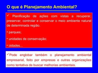 O que é Planejamento Ambiental?
 Planificação de ações com vistas a recuperar,
preservar, controlar e conservar o meio ambiente natural
de determinada região.
• parques;
• unidades de conservação;
• cidades...
Pode englobar também o planejamento ambiental
empresarial, feito por empresas e outras organizações
como tentativa de buscar melhorias ambientais.
 