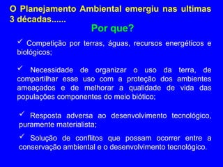 O Planejamento Ambiental emergiu nas ultimas
3 décadas......
 Competição por terras, águas, recursos energéticos e
biológicos;
Por que?
 Necessidade de organizar o uso da terra, de
compartilhar esse uso com a proteção dos ambientes
ameaçados e de melhorar a qualidade de vida das
populações componentes do meio biótico;
 Resposta adversa ao desenvolvimento tecnológico,
puramente materialista;
 Solução de conflitos que possam ocorrer entre a
conservação ambiental e o desenvolvimento tecnológico.
 