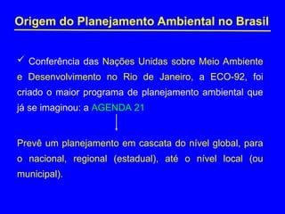 Origem do Planejamento Ambiental no Brasil
 Conferência das Nações Unidas sobre Meio Ambiente
e Desenvolvimento no Rio de Janeiro, a ECO-92, foi
criado o maior programa de planejamento ambiental que
já se imaginou: a AGENDA 21
Prevê um planejamento em cascata do nível global, para
o nacional, regional (estadual), até o nível local (ou
municipal).
 