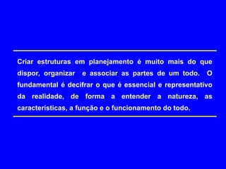 Criar estruturas em planejamento é muito mais do que
dispor, organizar e associar as partes de um todo. O
fundamental é decifrar o que é essencial e representativo
da realidade, de forma a entender a natureza, as
características, a função e o funcionamento do todo.
 