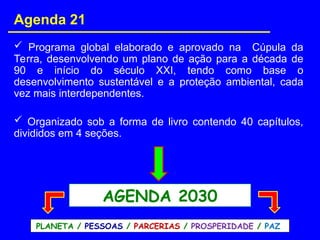 Agenda 21
 Programa global elaborado e aprovado na Cúpula da
Terra, desenvolvendo um plano de ação para a década de
90 e início do século XXI, tendo como base o
desenvolvimento sustentável e a proteção ambiental, cada
vez mais interdependentes.
 Organizado sob a forma de livro contendo 40 capítulos,
divididos em 4 seções.
AGENDA 2030
PLANETA / PESSOAS / PARCERIAS / PROSPERIDADE / PAZ
 