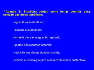Agenda 21 Brasileira adotou como temas centrais para
seleção das áreas temáticas:
- agricultura sustentável;
- cidades sustentáveis;
- infraestrutura e integração regional;
- gestão dos recursos naturais;
- redução das desigualdades sociais;
- ciência e tecnologia para o desenvolvimento sustentável.
 