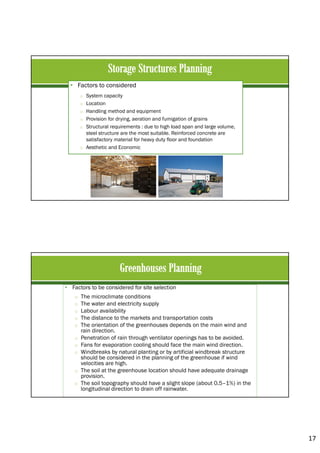 17
• Factors to considered
o System capacity
o Location
o Handling method and equipment
o Provision for drying, aeration and fumigation of grains
o Structural requirements : due to high load span and large volume,
steel structure are the most suitable. Reinforced concrete are
satisfactory material for heavy duty floor and foundation
o Aesthetic and Economic
• Factors to be considered for site selection
o The microclimate conditions
o The water and electricity supply
o Labour availability
o The distance to the markets and transportation costs
o The orientation of the greenhouses depends on the main wind and
rain direction.
o Penetration of rain through ventilator openings has to be avoided.
o Fans for evaporation cooling should face the main wind direction.
o Windbreaks by natural planting or by artificial windbreak structure
should be considered in the planning of the greenhouse if wind
velocities are high.
o The soil at the greenhouse location should have adequate drainage
provision.
o The soil topography should have a slight slope (about 0.5–1%) in the
longitudinal direction to drain off rainwater.
 