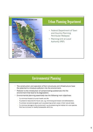 6
• Federal Department of Town
and Country Planning
Peninsular Malaysia
• Planning Unit at Local
Authority (PBT)
• The construction and operation of farm structures and infrastructure have
the potential to introduce pollution into the environment.
• Pollution is the introduction of contaminating substances into the
environment that lead to its degradation.
• Environmental planning essentially has the following main objectives:
o To minimize threats to human health and life
o To preserve resources for future use, e.g. minimizing soil erosion and deforestation.
o To achieve recreational goals such as preserving certain areas in their natural state.
o To minimize damage to the environment e.g. by preserving the habitat of a rare species
that has no known or readily foreseeable use to us.
 