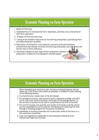7
• Steps for Planning
1. Establishment of individual farmers’ objectives, priorities and constraints for
their farm operation.
2. Analysis of financial resources
3. Listing of all available resources for the farming enterprises, quantifying them
and describing their qualities
4. Description of all factors in the physical, economic and administrative
environment that directly influence the farming enterprises, but over which the
farmer has no direct influence,
5. Individual analysis of each type of farm enterprise, whether crop or animal
production, to determine its allowance of total capital.
• When developing an economic plan, the farm building Engineer should
obtain as much of the information as possible, in addition to data relating
to the following factors:
1. A comprehensive master plan of the farmstead.
2. For storage structures, data concerning the expected acreage and yield
of the crop to be dried and stored, the length of the storage period, i.e.
the amount of produce to be sold or consumed at the time of harvest.
3. For animal housing, the quantity and quality of animals currently owned
and the possibility and time scale for increasing and improving the herd
through a breeding programme should be considered.
4. Availability of building materials and construction skills at the farm or in
the rural area concerned.
5. Laws and regulations applicable to the proposed building and the
enforcement agencies involved.
 