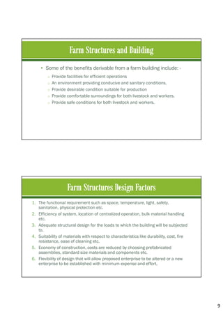9
• Some of the benefits derivable from a farm building include: -
o Provide facilities for efficient operations
o An environment providing conducive and sanitary conditions.
o Provide desirable condition suitable for production
o Provide comfortable surroundings for both livestock and workers.
o Provide safe conditions for both livestock and workers.
1. The functional requirement such as space, temperature, light, safety,
sanitation, physical protection etc.
2. Efficiency of system, location of centralized operation, bulk material handling
etc.
3. Adequate structural design for the loads to which the building will be subjected
to.
4. Suitability of materials with respect to characteristics like durability, cost, fire
resistance, ease of cleaning etc.
5. Economy of construction, costs are reduced by choosing prefabricated
assemblies, standard size materials and components etc.
6. Flexibility of design that will allow proposed enterprise to be altered or a new
enterprise to be established with minimum expense and effort.
 