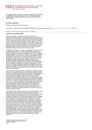 Avaliação da biblioteca escolar
Rede Bibliotecas Escolares | Sistema de Informação
MINISTÉRIO DA EDUCAÇÃO
Relatório de execução do Plano de melhoria 2018
400749 Escola Secundária de Alcácer do Sal
2018/07/16 15:26:04
3/8
Em relação à iniciativa "Rede social de leitura Librarything", a docente que
tem estabelecido uma parceria com os PB, no que diz respeito a esta
atividade, esteve durante o presente ano letivo de atestado médico de
longa duração.
B. Leitura e literacia
Relatório de execução do Plano de melhoria
Informação: A nomenclatura dos indicadores foi alterada de acordo com a nova versão do Modelo de avaliação da biblioteca escolar. [2018.10.17]
Desenvolvimento de iniciativas de promoção da leitura.
Avaliação dos resultados obtidos
Quanto à prioridade 1 - concretizar a atividade "Encontros com
autores":presença da autora Sara Rodi para os alunos do 3º ciclo e de um
autor para o ensino secundário - este objetivo cumpriu-se parcialmente, na
medida em que a autora Sara Rodi esteve presente na escola secundária
no dia 7 de maio com algumas turmas do 3º ciclo, a saber, 7º A, 7º B e 8º
B Num número aproximado de 60 alunos). Os discentes interagiram com a
escritora, tendo colocado diversas questões o que resultou numa sessão
bastante animada e proveitosa do ponto de vista da promoção do gosto
pela leitura. Não foi, no entanto, possível levar um escritor para uma
sessão direcionada para as turmas do ensino secundário.
Relativamente à prioridade 2 - apoiar a inauguração e desenvolvimento de
um "Clube de Francês" como medida de dinamização do espaço da
biblioteca escolar, tendo como principais objetivos a oferta de atividades
lúdicas, pedagógicas e melhorar as competências de Língua Francesa dos
utilizadores da BE, ao nivel da leitura e escrita - esta atividade foi sendo
concretizada ao longo do ano letivo até ao final de abril (altura em que a
assistente de francês terminou o seu contrato) e realizaram-se diversas
atividades, tais como, participação na dinamização da BE com as
atividades realizadas nos dias em que o clube se realizava (segunda e
quinta-feira) com jogos didáticos, filmes franceses, no âmbito do clube de
cinema, realização de trabalhos com os alunos, participação no dia da
poesia com a equipa da biblioteca escolar, almoço francês, entre outros. A
assistente de francês manteve ao longo do ano uma parceria com a BE e
utilizou as instalações da biblioteca e o gabinete da PB para desenvolver e
planear as suas iniciativas.
Quanto à terceira prioridade, realizar a 12ª edição da "Semana da leitura",
continuando a dar especial relevo aos workshops de motivação da escrita
e leitura, da empresa "Mundo Brilhante", os objetivos foram alcançados, na
medida em que esta "Semana" contou, efetivamente, com oficinas de
escrita abertas aos utilizadores da biblioteca e a empresa "Mundo
Brilhante" dinamizou ações que foram de encontro aos objetivos traçados
em conjunto com os docentes de português. Assim, estiveram presentes
turmas do 7º ano para uma ação de animação de leitura da obra "Diário de
Anne Frank" e turmas do ensino secundário, tanto de cursos profissionais
como de cursos gerais, para assistirem à dinamização da temática do
empreendedorismo (num total, aproximadamente, de 85 alunos). A
biblioteca apresentou, também, nesta semana, uma exposição com os
trabalhos resultantes do laboratório de escrita criativa e dos alunos
utilizadores da biblioteca que foram deixando os seus textos, em prosa e
poesia, durante este período.
Em relação à quarta prioridade, concretizar o "Dia da Poesia" para motivar
para a leitura e para a cultura em geral, o Dia da Poesia, também
integrado na Semana da Leitura, movimentou todos os alunos do 3ºciclo e
ensino secundário da Escola Secundária de Alcácer do Sal (ESAS). A
iniciativa foi realizada com o apoio de vários parceiros, a saber, assistente
de francês, diretora de turma e professora de inglês do 8º B, e respetiva
turma, professoras de português, docentes e alunos das turmas dos
cursos profissionais de Restauração e Bar e da turma CEF, professores
bibliotecários e equipa das BE, alunos de Educação Especial apoiados
pela BE das ESAS. Alunos, docentes e funcionários foram convidados
para um lanche onde puderam usufruir de bolos com poemas de diversas
vozes da poesia nacional e mundial, bem como da autoria dos alunos do
8º B (Inglês), criando um momento lúdico e divertido onde a poesia foi a
principal protagonista. Foi possível à comunidade escolar degustar os
bolos confecionados e apresentados pelas turmas dos já referidos cursos
profissionais e turma CEF. O momento foi também aproveitado para uma
pequena tertúlia onde os presentes leram, partilharam e comentaram os
poemas que aleatoriamente lhes saíram nos bolos que lhes foram
oferecidos.
 