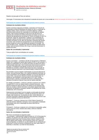 Avaliação da biblioteca escolar
Rede Bibliotecas Escolares | Sistema de Informação
MINISTÉRIO DA EDUCAÇÃO
Relatório de execução do Plano de melhoria 2018
400749 Escola Secundária de Alcácer do Sal
2018/07/16 15:26:04
5/8
Relatório de execução do Plano de melhoria
Informação: A nomenclatura dos indicadores foi alterada de acordo com a nova versão do Modelo de avaliação da biblioteca escolar. [2018.10.17]
Participação em projetos e iniciativas de parceria interna e externa.
Avaliação dos resultados obtidos
Quanto à primeira e segunda prioridades, a assinatura do Protocolo de
Cooperação da Rede de Bibliotecas de Alcácer do Sal e a construção do
catálogo coletivo, foram cumpridos os principais objetivos, a efetiva
assinatura deste protocolo de cooperação e a constituição do catálogo
coletivo. Este momento aconteceu no dia 22 de maio de 2018 e foi
assinado pelo presidente da Câmara Municipal de Alcácer do Sal e os
diretores dos agrupamentos de escolas do Torrão e de Alcácer do Sal. Foi,
igualmente, nesse dia, apresentado o catálogo e as possibilidades de
pesquisa e partilha que este recurso pode dar a toda a comunidade do
concelho de Alcácer do Sal, além dos docentes e discentes das escolas
envolvidas. Este momento foi acompanhado de uma apresentação do
primeiro projeto em comum das bibliotecas escolares e municipal, “Por
terras de Maria Tonta”, respeitante ao património literário de Maria Rosa
Colaço, pela animadora de leitura, Bru Junça, e que será dinamizado no
próximo ano letivo.
Ações não concretizadas a implementar
Todas as ações foram concretizadas com sucesso.
Participação em projetos e iniciativas de parceria interna e externa.
Avaliação dos resultados obtidos
Quanto à prioridade 1 - candidatura das BE do Agrupamento à "Biblioteca
Digital" com o objetivo de realizar esta iniciativa na EB nº1 da Comporta - o
projeto foi contemplado com um prémio pecuniário de 2000 euros para a
implementação desta ação. Esta iniciativa será desenvolvida no próximo
ano letivo, na medida em que apenas no final do ano civil de 2018 a
totalidade do montante a receber estará disponível para a aquisição de
recursos materiais essenciais à sua implementação e desenvolvimento.
Na prioridade 2 que diz respeito à participação no Concurso Nacional de
Leitura, nas suas diversas fases, com a ajuda da Biblioteca Municipal, ao
nível do empréstimo de monografias utilizadas no Concurso Nacional de
Leitura (CNL), esta parceria manteve-se tendo sido indispensável, na
medida em que emprestou a obra para leitura, do 3º ciclo, na fase
intermunicipal, e permitiu o transporte dos alunos e professores até a
biblioteca municipal de Odemira, local onde se realizou esta fase.
Em relação à prioridade 4 - continuar a parceria e protocolo com a DECO
(revistas DECO, envio de material relativo a literacia financeira) - esta
parceria manteve-se este ano letivo e irá manter-se nos próximos anos,
sendo as revistas e material informativo consultados regularmente pelos
utilizadores da biblioteca e utilizados, também, em disciplinas dos cursos
profissionais, CEF e Economia.
Relativamente à prioridade 6 que diz respeito à continuação da parceria
com a empresa Mundo Brilhante, no âmbito da Semana da Leitura (12ª
Edição), esta manteve-se, no presente ano letivo, tendo oferecido um
momento importante e bastante apreciado pelos docentes e alunos e que
envolveu bastantes turmas (ver domínio B1).
Prioridade 7 - Continuar a parceria com a Porto Editora (Literacia 3D,
oferta de diversos materiais e manuais) e com a Leya (apoio à realização
de atividades, tais como a deslocação da autora Sara Rodi ao
agrupamento).
Prioridade 8 - Continuar a colaborar com a Amnistia em exposições, ações
contra a pena de morte, maratona das cartas e oferta de materiais
informativos.
Ações não concretizadas a implementar
Não foram concretizadas as seguintes ações:
- na prioridade 3, relativamente à visita de estudo do 12º B (Psicologia B e
História), em parceria com a BE (ESAS) ao monumento da arquitetura
sagrada budista Stupa Tashi Gomang (Santa Catarina, Alcácer do Sal),
não se realizou esta iniciativa, nem foi possível contar com o apoio da
junta de freguesia, na medida em que não dispõem de um transporte que
possa levar o número de alunos e professores que iriam nesta visita (11
discentes e 2 docentes, num total de treze pessoas).
 