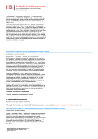 Avaliação da biblioteca escolar
Rede Bibliotecas Escolares | Sistema de Informação
MINISTÉRIO DA EDUCAÇÃO
Relatório de execução do Plano de melhoria 2018
400749 Escola Secundária de Alcácer do Sal
2018/07/16 15:26:04
6/8
- relativamente à prioridade 5, a parceria com a Fundação Francisco
Manuel dos Santos (PORDATA, PORDATA KIDS e oferta de livros), não
se concretizou este ano, pois a Fundação não disponibilizou formadores
para as sessões PORDATA e não enviou livros para as bibliotecas do
agrupamento;
- em relação à prioridade 9, desenvolver uma atividade colaborativa de
leitura com os alunos do 3º ciclo e turmas de Literatura Portuguesa do
ensino secundário, da ESAS, com a presença da mediadora de leitura Brú
Junça, responsável pela apresentação das obras de Maria Rosa Colaço,
autora natural do Torrão, a partir do projeto, "Terras de Maria Tonta" tendo
concorrido à iniciativa "Ideias com Mérito" que partiu da equipa da
biblioteca escolar do Torrão. Este projeto, no âmbito da iniciativa referida,
não foi contemplado com um prémio pecuniário de modo a tornar possível
a sua realização. Assim, não foi possível iniciar esta atividade no ano letivo
de 2017/2018, no entanto, será realizada no próximo ano letivo, estando já
abrangida pelo protocolo de cooperação entre as bibliotecas escolares do
concelho e a biblioteca municipal.
Envolvimento e mobilização dos pais, encarregados de educação e famílias.
Avaliação dos resultados obtidos
Na prioridade 1 - concretizar a atividade, "A nossa biblioteca",
apresentando os espaços funcionais, não só aos alunos, como também
aos pais e E.E. - esta ação foi realizada com sucesso, na medida em que
no início do ano letivo, aquando da apresentação da escola, a alunos e
encarregados de educação, pelos diretores de turma, a PB encontrou-se
na biblioteca escolar e pode mostrar este espaço e as suas valências aos
discentes e encarregados de educação, apresentando, também, algumas
atividades que a BE realiza e o seu acervo, principalmente no que diz
respeito ao campo 8 (Literatura estrangeira e portuguesa). Neste dia, a
BE, além de folhetos explicativos para entregar aos visitantes ofereceu,
igualmente, biscoitos com algumas frases sobre a importância da leitura.
Relativamente à ação de melhoria na prioridade 2, o objetivo foi
concretizado com sucesso, tendo sido realizadas as newsletters "Leituras
com sal", nº5 e nº6, que se constituem como um meio informativo para a
apresentação, ao longo de 10 meses, das atividades das BE, em que
participaram ativamente alunos e docentes, partilhadas por email com
vários pais/Encarregados de Educação que o permitiram, elementos da
direção, coordenadores de escola e entidades externas.
Quanto à ação enunciada na prioridade 3 - convidar os pais a estarem
presentes na atividade do Dia da Poesia - alguns pais e encarregados de
educação estiveram presentes e participaram na iniciativa, degustando os
bolos, lendo e partilhando os poemas com os restantes participantes
(professores, alunos e funcionários).
Ações não concretizadas a implementar
Todas as ações foram concretizadas com sucesso.
D. Gestão da biblioteca escolar
Relatório de execução do Plano de melhoria
Informação: A nomenclatura dos indicadores foi alterada de acordo com a nova versão do Modelo de avaliação da biblioteca escolar. [2018.10.17]
Recursos humanos, materiais e financeiros necessários à gestão, integração e valorização da biblioteca.
Avaliação dos resultados obtidos
Quanto à prioridade 1, relativa a uma ação de formação a concretizar pela
bibliotecária municipal, como no ponto abaixo está indicado, esta não se
realizou, no entanto, é de salientar, como aspeto positivo, que a
bibliotecária municipal esclareceu diversas dúvidas, ao longo do ano letivo,
sobre as áreas relativas à classificação e à catalogação, tendo em vista
uma melhor utilização do módulo CATWIN. Prevê-se uma ação de
formação com as características indicadas nesta prioridade no próximo
ano letivo.
 