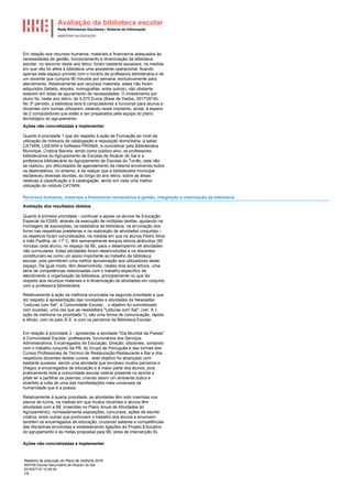 Avaliação da biblioteca escolar
Rede Bibliotecas Escolares | Sistema de Informação
MINISTÉRIO DA EDUCAÇÃO
Relatório de execução do Plano de melhoria 2018
400749 Escola Secundária de Alcácer do Sal
2018/07/16 15:26:04
7/8
Em relação aos recursos humanos, materiais e financeiros adequados às
necessidades de gestão, funcionamento e dinamização da biblioteca
escolar, no decorrer deste ano letivo, foram bastante escassos, na medida
em que não foi afeta à biblioteca uma assistente operacional, ficando
apenas este espaço provido com o horário da professora bibliotecária e de
um docente que cumpria 90 minutos por semana, exclusivamente para
atendimento. Relativamente aos recursos materiais, estes não foram
adquiridos (tablets, ebooks, monografias, entre outros), não obstante
estarem em listas de apuramento de necessidades. O investimento por
aluno foi, neste ano letivo, de 0,073 Euros (Base de Dados, 2017/2018).
No 3º período, a biblioteca teve 6 computadores a funcionar para alunos e
docentes com turmas utilizarem, estando neste momento, ainda, à espera
de 2 computadores que estão a ser preparados pela equipa do plano
tecnológico do agrupamento.
Ações não concretizadas a implementar
Quanto à prioridade 1 que diz respeito à ação de Formação ao nível da
utilização de módulos de catalogação e requisição domiciliária, a saber,
CATWIN, USEWIN e Software PRISMA, a concretizar pela Bibliotecária
Municipal, Cristina Barrela, tendo como público-alvo, os professores
bibliotecários do Agrupamento de Escolas de Alcácer do Sal e a
professora bibliotecária do Agrupamento de Escolas do Torrão, esta não
se realizou, por dificuldades de agendamento da mesma envolvendo todos
os destinatários, no entanto, é de realçar que a bibliotecária municipal
esclareceu diversas dúvidas, ao longo do ano letivo, sobre as áreas
relativas à classificação e à catalogação, tendo em vista uma melhor
utilização do módulo CATWIN.
Recursos humanos, materiais e financeiros necessários à gestão, integração e valorização da biblioteca.
Avaliação dos resultados obtidos
Quanto à primeira prioridade - continuar a apoiar os alunos da Educação
Especial da ESAS, através da execução de múltiplas tarefas, ajudando na
montagem de exposições, na estatística da biblioteca, na arrumação dos
livros nas respetivas prateleiras e na realização de atividades conjuntas –
os objetivos foram concretizados, na medida em que os alunos Pedro Silva
e Inês Padilha, do 11º C, têm semanalmente tempos letivos atribuídos (90
minutos cada aluno), no espaço da BE, para o desempenho de atividades
não curriculares. Estas atividades foram desenvolvidas e os discentes
constituíram-se como um apoio importante ao trabalho da biblioteca
escolar, pois permitiram uma melhor aproximação aos utilizadores deste
espaço. De igual modo, têm desenvolvido, nestes dois anos letivos, uma
série de competências relacionadas com o trabalho específico de
atendimento e organização da biblioteca, principalmente no que diz
respeito aos recursos materiais e à dinamização de atividades em conjunto
com a professora bibliotecária.
Relativamente à ação de melhoria enunciada na segunda prioridade e que
diz respeito à apresentação das novidades e atividades da Newsletter
"Leituras com Sal", à Comunidade Escolar, , o objetivo foi concretizado
com sucesso, uma vez que as newsletters "Leituras com Sal", (ver: A.1,
ação de melhoria na prioridade 1), são uma forma de comunicação, rápida
e eficaz, com os pais /E.E. e com os parceiros da Biblioteca Escolar.
Em relação à prioridade 3 - apresentar a atividade "Dia Mundial da Poesia"
à Comunidade Escolar: professores, funcionários dos Serviços
Administrativos, Encarregados de Educação, Direção, discentes, contando
com o trabalho conjunto da PB, do Grupo de Português e das turmas dos
Cursos Profissionais de Técnico de Restauração-Restaurante e Bar e dos
respetivos docentes destes cursos - este objetivo foi alcançado com
bastante sucesso, sendo uma atividade que envolveu muitos parceiros e
chegou a encarregados de educação e à maior parte dos alunos, pois
praticamente toda a comunidade escolar esteve presente no lanche e
pôde ler e partilhar os poemas, criando assim um ambiente lúdico e
divertido à volta de uma das manifestações mais universais da
humanidade que é a poesia.
Relativamente à quarta prioridade, as atividades têm sido inseridas nos
planos de turma, na medida em que muitos docentes e alunos têm
atividades com a BE (inseridas no Plano Anual de Atividades do
Agrupamento), nomeadamente exposições, concursos, ações de escrita
criativa, entre outras que promovem o trabalho dos alunos e envolvem
também os encarregados de educação, cruzando saberes e competências
das disciplinas envolvidas e estabelecendo ligações ao Projeto Educativo
do agrupamento e às metas propostas pela BE (área de intervenção B).
Ações não concretizadas a implementar
 