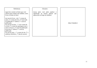 Referências                                Glossário

(aqui deve constar as fontes que você        (nessa parte você pode explicar o
utilizou para compor este trabalho, como     significado de termos difíceis que
livros, revistas ou sites)                   aparecerão ao longo do trabalho)

(no caso de livros - cite 1° o nome do
autor, 2° o nome do livro, 3° local onde
foi publicado, 4° editora, 5° o ano de
publicação;                                                                       (Bom Trabalho!)
No caso de revistas – 1° cite o nome da
revista, 2° o nome da reportagem com o
autor se houver, 3°o local de publicação
da revista, 4° editora, 5° o ano de
publicação.
No caso de sites – 1° o nome do site, 2° o
endereço eletrônico, 3° data do acesso)




                                                                                                    11
 