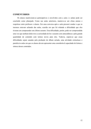 COMENTÁRIOS
     Os alunos mantiveram-se participativos e envolvidos com a aula e o plano pode ser
concluído como planejado. Como nas aulas anteriores, manteve-se um clima ameno e
respeitoso entre professor e alunos. Em uma conversa após a aula procurei sondar o que os
mesmos estavam achando das aulas, ocasião em que foi relatada a dificuldade que eles
tiveram em compreender este último assunto. Esta dificuldade, porém, pode ser compreendida
uma vez que nenhum deles teve a curiosidade de ler o assunto com antecedência e pela grande
quantidade de conteúdo com termos novos para eles. Todavia, espera-se que essas
dificuldades sejam sanadas pela produção do álbum seriado, uma atividade extraclasse e
paralela ás aulas em que os alunos devem apresentar uma considerável capacidade de leitura e
síntese desses conteúdos.




                                                                                         12
 