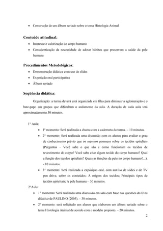  Construção de um álbum seriado sobre o tema Histologia Animal


Conteúdo atitudinal:
    Interesse e valorização do corpo humano
    Conscientização da necessidade de adotar hábitos que preservem a saúde da pele
      humana


Procedimentos Metodológicos:
    Demonstração didática com uso de slides
    Exposição oral participativa
    Álbum seriado


Seqüência didática:
      Organização: a turma deverá está organizada em filas para diminuir a aglomeração e o
bate-papo em grupos que dificultam o andamento da aula. A duração de cada aula terá
aproximadamente 50 minutos.


   1° Aula:
           1º momento: Será realizada a chama com a caderneta da turma. – 10 minutos.
           2° momento: Será realizada uma discussão com os alunos para avaliar o grau
              de conhecimento prévio que os mesmos possuem sobre os tecidos epiteliais
              (Perguntas – Você sabe o que são e como funcionam os tecidos de
              revestimento do corpo? Você sabe citar algum tecido do corpo humano? Qual
              a função dos tecidos epiteliais? Quais as funções da pele no corpo humano?...).
              - 10 minutos.
           3° momento: Será realizada a exposição oral, com auxílio de slides e de TV
              pen drive, sobre os conteúdos: A origem dos tecidos; Principais tipos de
              tecidos epiteliais; A pele humana – 30 minutos.
   2°Aula:
         1° momento: Será realizada uma discussão em sala com base nas questões do livro
          didático de PAULINO (2005). – 30 minutos.
         2º momento: será solicitado aos alunos que elaborem um álbum seriado sobre o
          tema Histologia Animal de acordo com o modelo proposto. – 20 minutos.
                                                                                           2
 