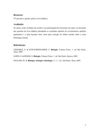 Recursos:
TV pen drive, quadro, piloto e livro didático.


Avaliação:
Os alunos serão avaliados de acordo á sua participação/envolvimento nas aulas, na discussão
das questões do livro didático abordando os conteúdos epitélios de revestimentos, epitélios
glandulares e a pele humana, bem como pela correção do álbum seriado sobre o tema
Histologia Animal.


Referências:
LINHARES, S. & GEWANDSZNAJDER, F. Biologia. Volume Único. 1. ed. São Paulo:
Ática, 2005.

LOPES, S. & ROSSO, S. Biologia. Volume Único. 1. ed. São Paulo: Saraiva, 2005.

PAULINO, W. R. Biologia: citologia e histologia. V. 1. 1. ed. São Paulo: Ática, 2005.




                                                                                         3
 