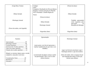 (Capa Dura: Frente)                  Colégio:                                                (Nome do aluno)
                                                   Série:
                                                   Estagiário: Rondinelle de Oliveira Batista
                                                   Regente: Carmem Gonçales de Macêdo
                                                   Prof. Orientador: Cláudia Regina de
                 Álbum Seriado                                                                              Álbum Seriado
                                                   Souza
                                                               (Nome do aluno)

               Histologia Animal                                                                                  Trabalho apresentado
                                                                Álbum Seriado                                     como requisitos para
                                                                                                                  aprovação           na
                                                              Histologia Animal                                   disciplina de Biologia.

      (Fotos de tecidos, com legenda)

                                                               Alagoinhas (data)                          Alagoinhas (data)



                                                                 Apresentação
                      Sumário                                                                             Histologia Animal

Apresentação..................................05
Histologia Animal..........................06
Tecidos Epiteliais............................07     (neste ponto você deverá apresentar e
Estrutura dos Tecidos epiteliais......08            explicar rapidamente do que trata o seu
Tipos de tecidos epiteliais...............09                       trabalho)
Funções dos tecidos epiteliais.........10                                                       (aqui você deverá conceituar o que é
                                                                                                histologia animal e o que são tecidos)
(Repetir os mesmos tópicos para o tecido
conjuntivo, muscular e nervoso).                    (a numeração da página começa a partir      (fotos de tecidos, não se esqueça de por
                                                      da apresentação e deve vim no canto         uma legenda para todas as fotos que
Considerações finais....................20                      inferior direito)                         utilizar neste álbum)
Referências..................................21
Glossário.....................................22
                                                                                                                                            9
 