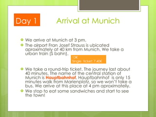 Arrival at Munich We arrive at  Munich  at 3 pm. The airport Fran Josef Strauss is ubicated  aproximately at 40 km from Munich. We take a urban train (S bahn).  We take a round-trip ticket. The journey last about 40 minutes. The name of the central station of Munich is  Hauptbahnhof . Hauptbahnhof  is only 15 minutes walk from Marienplatz, so we won’t take a bus. We arrive at this place at 4 pm aproximatelly. We stop to eat some sandwiches and start to see the town! Day 1 Round-trip ticket: 13€ Single  ticket: 7.40€ 