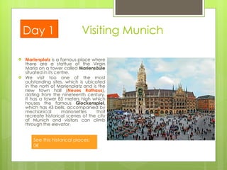 Visiting Munich Marienplatz  is a famous place where there are a stattue of the Virgin Maria on a tower called  Mariensäule  situated in its centre.  We visit too one of the most outstanding sites, which is ubicated in the norh of Marienplatz and is the new town hall ( Neues Rathaus ),  dating from the nineteenth century. It has a tower 85 meters high which houses the famous  Glockenspiel,  which has 43 bells, accompanied by mechanical marionettes that recreate historical scenes of the city of Munich and visitors can climb through the elevator .  Day 1 See this historical places: 0€  