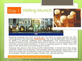 Enjoying Suppose we finish at 8.30 pm. It’s time to taste Munich! For this, we’re going to the brewery  Hofbräuhaus.  This is an emblematic site situated at 400m ( 5 minutes walking) from Marienplatz .  The Hofbrauhaus is the symbol of festive and cultural environment in Munich. It was founded in 1589 and has a long history behind it. It was a meeting place of Hitler, when he wasn’t still  the Fuhrer who terrorized the world.  Enjoying this place is like living a little Oktoberfest. A local full of big, long, wooden tables and benches, with people wearing typical costumes of the area and large jars of different marks of beers served there. Delicacies suck as sausages, roasts, pork knuckles, purees, etc. are served too.  Visiting Munich Day 1 Menu site web:  http://www.hofbraeuhaus.de/de/00/speisekarte_standard_en.pdf 1 liter of beer: 7.30€. Any home plate: less than 10€ 