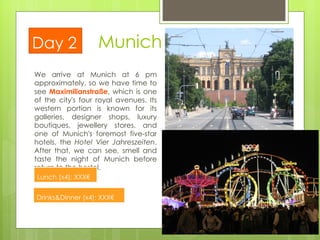 We arrive at Munich at 6 pm approximately, so we have time to see  Maximilianstraße , which is one of the city's four royal avenues. Its western portion is known for its galleries, designer shops, luxury boutiques, jewellery stores, and one of Munich's foremost five-star hotels, the  Hotel Vier Jahreszeiten . After that, we can see, smell and taste the night of Munich before return to the hostel. Munich Day 2 Lunch (x4): XXX€  Drinks&Dinner (x4): XXX€  