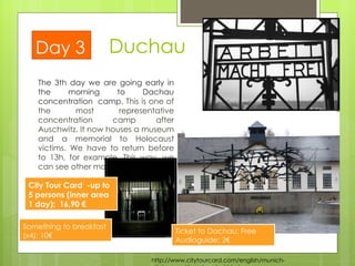 The 3th day we are going early in the morning to Dachau concentration  camp.  This is one of the most representative concentration camp after Auschwitz. It now houses a museum and a memorial to Holocaust victims. We have to return before to 13h, for example. This way, we can see other monuments.  Duchau Day 3 http://www.citytourcard.com/english/munich-citytourcard/mnchenstart.html City Tour Card  - up to 5 persons  (inner area 1 day):  16,90 € Ticket to Dachau: Free Audioguide: 2€  Something to breakfast (x4): 10€ 