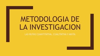METODOLOGIA DE
LA INVESTIGACION
LAS RUTAS CUANTITATIVA, CUALITATIVA Y MIXTA
 