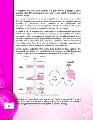 43
to determine the useful work potential of a given amount of energy at some
specified state. This property is Exergy, which is also called the availability or
available energy.
In an energy analysis, the initial state is specified, and thus it is not a variable.
The work output is maximized when the process between two specified states is
executed in a reversible manner. Therefore, all the irreversibilities are
disregarded in determining the work potential. Finally, the system must be in the
dead state at the end of the process to maximize the work output.
A system is said to be in the dead state when it is in thermodynamic equilibrium
with the environment it is in. At the dead state, a system is at the temperature
and pressure of its environment (in thermal and mechanical equilibrium); it has
no kinetic or potential energy relative to the environment (zero velocity and zero
elevation above a reference level); and it does not react with the environment
(chemically inert). Also, there are no unbalanced magnetic, electrical, and
surface tension effects between the system and its surroundings.
Energy, exergy, and entropy flow in and out a building envelope system. The
amounts of energy flowing in and out are the same under thermally steady-state
condition according to the law of energy conservation; on the other hand,
the amount of entropy flowing out is larger than flowing in according to the law of
entropy increase. The amount of exergy flowing out is smaller than flowing in,
since exergy is consumed within the system to produce entropy.
FIGURE 2: EXERGY AND ENTROPY CONCEPT
 