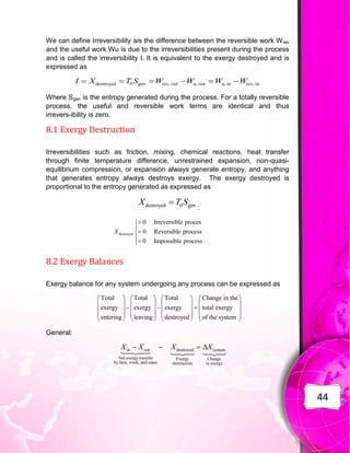 44
We can define Irreversibility ais the difference between the reversible work Wrev
and the useful work Wu is due to the irreversibilities present during the process
and is called the irreversibility I. It is equivalent to the exergy destroyed and is
expressed as
Where Sgen is the entropy generated during the process. For a totally reversible
process, the useful and reversible work terms are identical and thus
irrevers-ibility is zero.
8.1 Exergy Destruction
Irreversibilities such as friction, mixing, chemical reactions, heat transfer
through finite temperature difference, unrestrained expansion, non-quasi-
equilibrium compression, or expansion always generate entropy, and anything
that generates entropy always destroys exergy. The exergy destroyed is
proportional to the entropy generated as expressed as
:
8.2 Exergy Balances
Exergy balance for any system undergoing any process can be expressed as
General:
destroyed 0 gen rev, out u, out u, in rev, in
I X T S W W W W
     
destroyed 0 gen
X T S

Total Total Total Change in the
exergy exergy exergy total exergy
entering leaving destroyed of the system
       
       
  
       
       
       
in out destroyed system
Net exergy transfer Exergy Change
by heat, work, and mass destruction in exergy
X X X X
   
destroyed
0 Irreversible proces
0 Reversible process
0 Impossible process
X







 