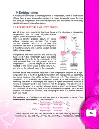 46
9.Refrigeration
A major application area of thermodynamics is refrigeration, which is the transfer
of heat from a lower temperature region to a higher temperature one. Devices
that produce refrigeration are called refrigerators, and the cycles on which they
operate are called refrigeration cycles..
9.1 REFRIGERATORS AND HEAT PUMPS
We all know from experience that heat flows in the direction of decreasing
temperature, that is, from high-temperature
regions to low-temperature ones.
This heat-transfer process occurs in nature
without requiring any devices. The reverse
process, however, cannot occur by itself. The
transfer of heat from a low-temperature region to
a high-temperature one requires special devices
called refrigerators.
Refrigerators are cyclic devices, and the working
fluids used in the refrigeration cycles are called
refrigerants. Here QL is the magnitude of the
heat removed from the refrigerated space at
temperature TL ,QHis the magnitude of the heat
rejected to the warm space at temperature TH ,
and Wnet,inis the net work input to the refrigerator.
Another device that transfers heat from a low-temperature medium to a high-
temperature one is the heat pump. Refrigerators and heat pumps are essentially
the same devices; they differ in their objectives only. The objective of a
refrigerator is to maintain the refrigerated space at a low temperature by
removing heat from it. Discharging this heat to a higher-temperature medium is
merely a necessary part of the operation, not the purpose. The objective of a
heat pump, however, is to maintain a heated space at a high temperature. This is
accomplished by absorbing heat from a low-temperature source, such as well
water or cold outside air in winter, and supplying this heat to a warmer medium
such as a house
The performance of refrigerators and heat pumps is expressed in terms of the
coefficient of performance (COP), defined as
These relations can also be expressed in the rate form by replacing the
quantities QL, QH, and Wnet,in by Q.
L, Q.
H, and W.
net,in, respectively. Notice that
 