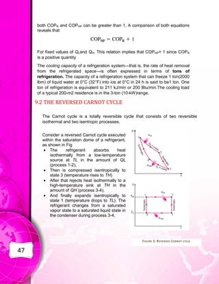 47
both COPR and COPHP can be greater than 1. A comparison of both equations
reveals that
For fixed values of QLand QH. This relation implies that COPHP> 1 since COPR
is a positive quantity
The cooling capacity of a refrigeration system—that is, the rate of heat removal
from the refrigerated space—is often expressed in terms of tons of
refrigeration. The capacity of a refrigeration system that can freeze 1 ton(2000
lbm) of liquid water at 0°C (32°F) into ice at 0°C in 24 h is said to be1 ton. One
ton of refrigeration is equivalent to 211 kJ/min or 200 Btu/min.The cooling load
of a typical 200-m2 residence is in the 3-ton (10-kW)range.
9.2 THE REVERSED CARNOT CYCLE
The Carnot cycle is a totally reversible cycle that consists of two reversible
isothermal and two isentropic processes.
Consider a reversed Carnot cycle executed
within the saturation dome of a refrigerant,
as shown in Fig
 The refrigerant absorbs heat
isothermally from a low-temperature
source at TL in the amount of QL
(process 1-2),
 Then is compressed isentropically to
state 3 (temperature rises to TH)
 After that rejects heat isothermally to a
high-temperature sink at TH in the
amount of QH (process 3-4),
 And finally expands isentropically to
state 1 (temperature drops to TL). The
refrigerant changes from a saturated
vapor state to a saturated liquid state in
the condenser during process 3-4.
FIGURE 3: REVERSED CARNOT CYCLE
 